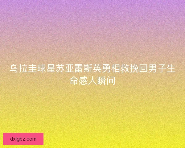 乌拉圭球星苏亚雷斯英勇相救挽回男子生命感人瞬间
