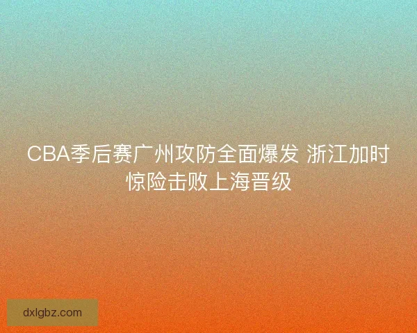 CBA季后赛广州攻防全面爆发 浙江加时惊险击败上海晋级