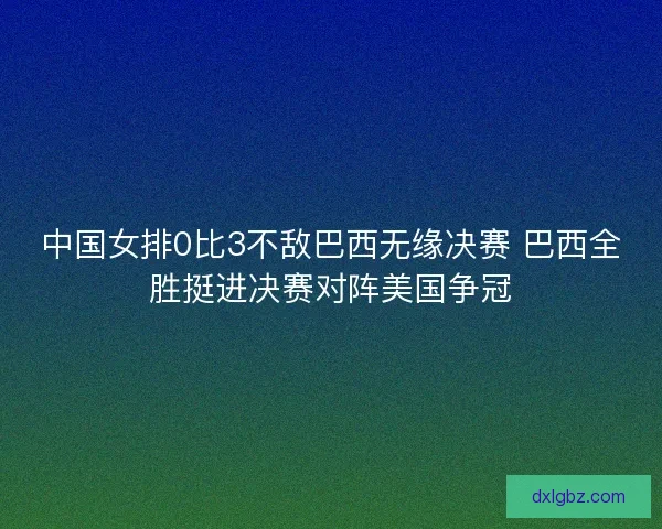 中国女排0比3不敌巴西无缘决赛 巴西全胜挺进决赛对阵美国争冠