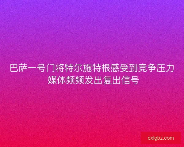 巴萨一号门将特尔施特根感受到竞争压力 媒体频频发出复出信号